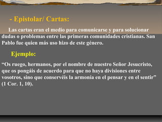 - Epistolar/ Cartas:
Las cartas eran el medio para comunicarse y para solucionar
dudas o problemas entre las primeras comunidades cristianas. San
Pablo fue quien más uso hizo de este género.

Ejemplo:
“Os ruego, hermanos, por el nombre de nuestro Señor Jesucristo,
que os pongáis de acuerdo para que no haya divisiones entre
vosotros, sino que conservéis la armonía en el pensar y en el sentir”
(1 Cor. 1, 10).

 