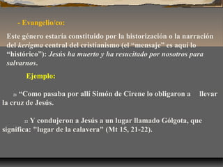- Evangelio/co:
Este género estaría constituido por la historización o la narración
del kerigma central del cristianismo (el “mensaje” es aquí lo
“histórico”): Jesús ha muerto y ha resucitado por nosotros para
salvarnos.
Ejemplo:
“Como pasaba por allí Simón de Cirene lo obligaron a
la cruz de Jesús.
21

llevar

Y condujeron a Jesús a un lugar llamado Gólgota, que
significa: "lugar de la calavera" (Mt 15, 21-22).
22

 