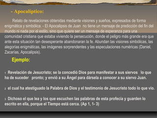 - Apocalíptico:
Relato de revelaciones obtenidas mediante visiones y sueños, expresados de forma
enigmática y simbólica. - El Apocalipsis de Juan no tiene un mensaje de predicción del fin del
mundo ni nada por el estilo, sino que quiere ser un mensaje de esperanza para una
comunidad cristiana que estaba viviendo la persecución, donde el peligro más grande era que
ante esta situación tan desesperante abandonaran la fe. Abundan las visiones simbólicas, las
alegorías enigmáticas, las imágenes sorprendentes y las especulaciones numéricas (Daniel,
Zacarías, Apocalipsis).

Ejemplo:
 Revelación de Jesucristo; se la concedió Dios para manifestar a sus siervos  lo que
ha de suceder  pronto; y envió a su Ángel para dársela a conocer a su siervo Juan.
1

2

 el cual ha atestiguado la Palabra de Dios y el testimonio de Jesucristo todo lo que vio.

 Dichoso el que lea y los que escuchen las palabras de esta profecía y guarden lo
escrito en ella, porque el Tiempo está cerca. (Ap 1, 1- 3)
3

 