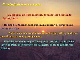 Es importante tener en cuenta:
- La Biblia es un libro religioso, se ha de leer desde la fe
del creyente.
- Hemos de situarnos en la época, la cultura y el lugar en que
fueron escritos.
- Tener en cuenta los géneros literarios que utiliza, modo en
que el redactor se expresa y narra.
- Descubrir el mensaje que Dios quiere transmitir, qué dice el
texto de Dios, de Jesucristo, de la Iglesia, de los seguidores de
Jesús,…

 