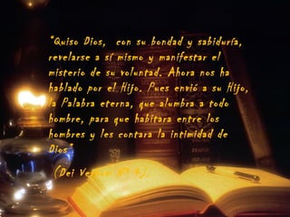 “Quiso Dios, con su bondad y sabiduría,
revelarse a sí mismo y manifestar el
misterio de su voluntad. Ahora nos ha
hablado por el Hijo. Pues envió a su Hijo,
la Palabra eterna, que alumbra a todo
hombre, para que habitara entre los
hombres y les contara la intimidad de
Dios”
(Dei Verbum Nº 4).

 