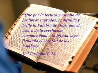 “Que por la lectura y estudio de
los libros sagrados, se difunda y
brille la Palabra de Dios; que el
tesoro de la revelación
encomendado a la Iglesia vaya
llenando el corazón de los
hombres”
Dei Verbum Nº 26.

 
