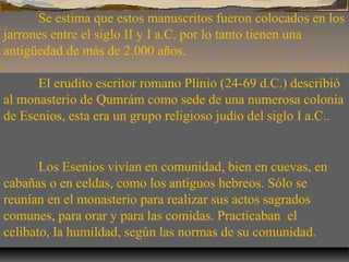 Se estima que estos manuscritos fueron colocados en los
jarrones entre el siglo II y I a.C. por lo tanto tienen una
antigüedad de más de 2.000 años.
El erudito escritor romano Plinio (24-69 d.C.) describió
al monasterio de Qumrám como sede de una numerosa colonia
de Esenios, esta era un grupo religioso judío del siglo I a.C..

Los Esenios vivían en comunidad, bien en cuevas, en
cabañas o en celdas, como los antiguos hebreos. Sólo se
reunían en el monasterio para realizar sus actos sagrados
comunes, para orar y para las comidas. Practicaban el
celibato, la humildad, según las normas de su comunidad.

 
