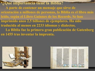 •¿Qué importancia tiene la Biblia?
A parte de contener un mensaje que sirve de
orientación a millones de personas, la Biblia es el libro más
leído, según el Libro Guinnes de los Records. Se han
imprimido unos 2,5 billones de ejemplares. Ha sido
traducida al menos en 2233 idiomas y dialectos.
La Biblia fue la primera gran publicación de Gutenberg
en 1455 tras inventar la imprenta.

 