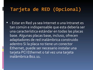 Tarjeta de RED (Opcional) - Estar en Red ya sea Internet o una Intranet es tan común e indispensable que esta debería ser una característica estándar en todas las placas base. Algunas placas base, incluso, ofrecen adaptadores de red inalámbrica construido adentro Si la placa no tiene un conector Ethernet, puede ser necesario instalar una tarjeta PCI Ethernet o tal vez una tarjeta inalámbrica 802.11. 
