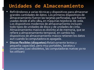 Unidades de Almacenamiento Refiriéndonos a varias técnicas y dispositivos para almacenar grandes cantidades de datos. Los primeros dispositivos de almacenamiento fueron las tarjetas perforadas, que fueron usadas desde el año 1804 en maquinas tejedoras de ceda. Los dispositivos modernos de almacenamiento incluyen todo tipos de unidades de disco y de unidades de cinta. Almacenamiento masivo es distinto al de memoria, que se refiere a almacenamiento temporal, en cambio los dispositivos de almacenamiento masivo retienen los datos aun cuando la computadora es apagada. Discos flexibles (disquetes): Relativamente lentos y pequeña capacidad, pero muy portables, baratos y universales (casi obsoletos, las computadoras nuevas ya no los utilizan) 