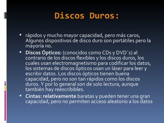 Discos Duros: rápidos y mucho mayor capacidad, pero más caros, Algunos dispositivos de disco duro son portátiles pero la mayoría no. Discos Ópticos:  (conocidos como CDs y DVD´s) al contrario de los discos flexibles y los discos duros, los cuales usan electromagnetismo para codificar los datos, los sistemas de discos ópticos usan un láser para leer y escribir datos. Los discos ópticos tienen buena capacidad, pero no son tan rápidos como los discos duros. Y por lo general son de solo lectura, aunque también hay reescribibles. Cintas: relativamente  baratas y pueden tener una gran capacidad, pero no permiten acceso aleatorio a los datos . 