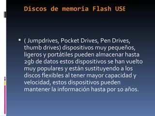 Discos de memoria Flash USB:  ( Jumpdrives, Pocket Drives, Pen Drives, thumb drives) dispositivos muy pequeños, ligeros y portátiles pueden almacenar hasta 2gb de datos estos dispositivos se han vuelto muy populares y están sustituyendo a los discos flexibles al tener mayor capacidad y velocidad, estos dispositivos pueden mantener la información hasta por 10 años. 