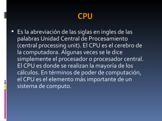 CPU Es la abreviación de las siglas en ingles de las palabras Unidad Central de Procesamiento (central processing unit). El CPU es el cerebro de la computadora. Algunas veces se le dice simplemente el procesador o procesador central. El CPU es donde se realizan la mayoría de los cálculos. En términos de poder de computación, el CPU es el elemento más importante de un sistema de computo. 
