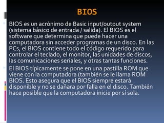 BIOS BIOS es un acrónimo de Basic input/output system (sistema básico de entrada / salida). El BIOS es el software que determina que puede hacer una computadora sin acceder programas de un disco. En las PCs, el BIOS contiene todo el código requerido para controlar el teclado, el monitor, las unidades de discos, las comunicaciones seriales, y otras tantas funciones. El BIOS típicamente se pone en una pastilla ROM que viene con la computadora (también se le llama ROM BIOS. Esto asegura que el BIOS siempre estará disponible y no se dañara por falla en el disco. También hace posible que la computadora inicie por sí sola.  