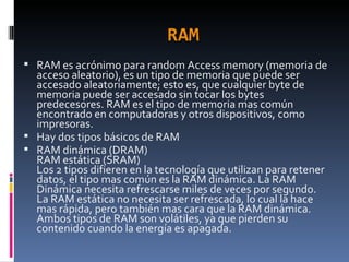 RAM RAM es acrónimo para random Access memory (memoria de acceso aleatorio), es un tipo de memoria que puede ser accesado aleatoriamente; esto es, que cualquier byte de memoria puede ser accesado sin tocar los bytes predecesores. RAM es el tipo de memoria mas común encontrado en computadoras y otros dispositivos, como impresoras. Hay dos tipos básicos de RAM RAM dinámica (DRAM) RAM estática (SRAM) Los 2 tipos difieren en la tecnología que utilizan para retener datos, el tipo mas común es la RAM dinámica. La RAM Dinámica necesita refrescarse miles de veces por segundo. La RAM estática no necesita ser refrescada, lo cual la hace mas rápida, pero también mas cara que la RAM dinámica. Ambos tipos de RAM son volátiles, ya que pierden su contenido cuando la energía es apagada. 
