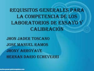 Requisitos generales para
   la competencia de los
 laboratorios de ensayo y
         calibración
JHON JADER TOSCANO
JOSE MANUEL RAMOS
JHONY ARROYAVE
HERNAN DARIO ECHEVERRI
 