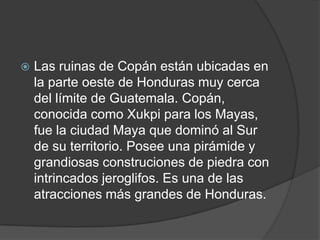    Las ruinas de Copán están ubicadas en
    la parte oeste de Honduras muy cerca
    del límite de Guatemala. Copán,
    conocida como Xukpi para los Mayas,
    fue la ciudad Maya que dominó al Sur
    de su territorio. Posee una pirámide y
    grandiosas construciones de piedra con
    intrincados jeroglifos. Es una de las
    atracciones más grandes de Honduras.
 