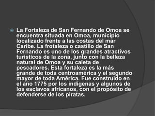    La Fortaleza de San Fernando de Omoa se
    encuentra situada en Omoa, municipio
    localizado frente a las costas del mar
    Caribe. La frotaleza o castillo de San
    Fernando es uno de los grandes atractivos
    turísticos de la zona, junto con la belleza
    natural de Omoa y su caleta de
    pescadores. Esta fortaleza es la más
    grande de toda centroamérica y el segundo
    mayor de toda América. Fue construido en
    el año 1775 por los indígenas y algunos de
    los esclavos africanos, con el propósito de
    defenderse de los piratas.
 