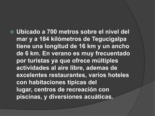    Ubicado a 700 metros sobre el nivel del
    mar y a 184 kilómetros de Tegucigalpa
    tiene una longitud de 16 km y un ancho
    de 6 km. En verano es muy frecuentado
    por turistas ya que ofrece múltiples
    actividades al aire libre, ademas de
    excelentes restaurantes, varios hoteles
    con habitaciones típicas del
    lugar, centros de recreación con
    piscinas, y diversiones acuáticas.
 