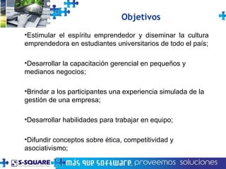 Estimular el espíritu emprendedor y diseminar la cultura emprendedora en estudiantes universitarios de todo el país; Desarrollar la capacitación gerencial en pequeños y medianos negocios; Brindar a los participantes una experiencia simulada de la gestión de una empresa; Desarrollar habilidades para trabajar en equipo; Difundir conceptos sobre ética, competitividad y asociativismo;  Objetivos 