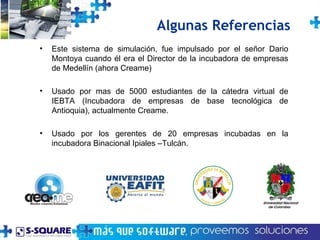 Algunas Referencias Este sistema de simulación, fue impulsado por el señor Dario Montoya cuando él era el Director de la incubadora de empresas de Medellín (ahora Creame) Usado por mas de 5000 estudiantes de la cátedra virtual de IEBTA (Incubadora de empresas de base tecnol ógica de Antioquia ), actualmente Creame. Usado por los gerentes de 20 empresas incubadas en la incubadora Binacional Ipiales –Tulcán. 