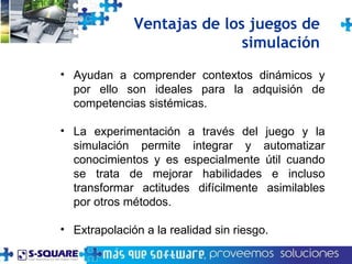 Ventajas de los juegos de simulaci ón Ayudan a comprender contextos dinámicos y por ello son ideales para la adquisión de competencias sistémicas. La experimentación a través del juego y la simulación permite integrar y automatizar conocimientos y es especialmente útil cuando se trata de mejorar habilidades e incluso transformar actitudes difícilmente asimilables por otros métodos. Extrapolación a la realidad sin riesgo. 