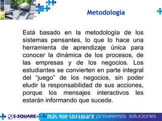 Está basado en la metodología de los sistemas pensantes, lo que lo hace una herramienta de aprendizaje única para conocer la dinámica de los procesos, de las empresas y de los negocios. Los estudiantes se convierten en parte integral del “juego” de los negocios, sin poder eludir la responsabilidad de sus acciones, porque los mensajes interactivos les estarán informando que sucede. Metodología 