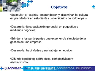 Estimular el espíritu emprendedor y diseminar la cultura emprendedora en estudiantes universitarios de todo el país Desarrollar la capacitación gerencial en pequeños y medianos negocios Brindar a los participantes una experiencia simulada de la gestión de una empresa Desarrollar habilidades para trabajar en equipo Difundir conceptos sobre ética, competitividad y asociativismo Objetivos 