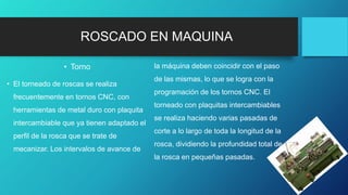 ROSCADO EN MAQUINA
• Torno
• El torneado de roscas se realiza
frecuentemente en tornos CNC, con
herramientas de metal duro con plaquita
intercambiable que ya tienen adaptado el
perfil de la rosca que se trate de
mecanizar. Los intervalos de avance de
la máquina deben coincidir con el paso
de las mismas, lo que se logra con la
programación de los tornos CNC. El
torneado con plaquitas intercambiables
se realiza haciendo varias pasadas de
corte a lo largo de toda la longitud de la
rosca, dividiendo la profundidad total de
la rosca en pequeñas pasadas.
 