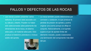 FALLOS Y DEFECTOS DE LAS ROCAS
• Las roscas pueden presentar varios
defectos. El primero está asociado con
su cálculo y diseño. Pueden no haber
sido seleccionadas adecuadamente las
dimensiones de la rosca, el sistema
adecuado y el material adecuado. Esto
produce el deterioro prematuro o incluso
súbito del apriete.
• La rosca también puede deteriorarse por
corrosión u oxidación, lo que produce la
pérdida de presión de apriete y podría
originar una avería porque se afloje el
conjunto. Adicionalmente, si el apriete
supera el par de apriete límite del
elemento roscado, puede ocasionarse
una laminación del componente más lábil
del par.
 