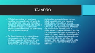 TALADRO
• El Taladro consiste en una barra
metálica con un extremo cortante de
uno o más filos y con una hendidura
helicoidal que recorre la barra desde el
filo para desalojar la viruta que se
arranca durante el corte: las barrenas y
las brocas son taladros.
• Se llama taladrar a la operación de
mecanizado que tiene por objeto
producir agujeros cilíndricos en una
pieza cualquiera, utilizando como
herramienta una broca. La operación
de taladrar se puede hacer con un
taladro portátil, con una máquina
taladradora, en un torno, en una
fresadora, en un centro de mecanizado
CNC o en una mandriladora. De todos
los procesos de mecanizado, el
taladrado es considerado como uno de
los procesos más importantes debido a
su amplio uso y facilidad de realización,
puesto que es una de las operaciones
de mecanizado más sencillas de
realizar y que se hace necesaria en la
mayoría de los componentes que se
fabrican.
 
