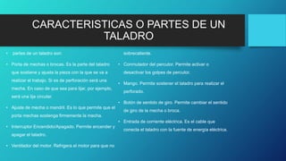 CARACTERISTICAS O PARTES DE UN
TALADRO
• partes de un taladro son:
• Porta de mechas o brocas. Es la parte del taladro
que sostiene y ajusta la pieza con la que se va a
realizar el trabajo. Si es de perforación será una
mecha. En caso de que sea para lijar, por ejemplo,
será una lija circular.
• Ajuste de mecha o mandril. Es lo que permite que el
porta mechas sostenga firmemente la mecha.
• Interruptor Encendido/Apagado. Permite encender y
apagar el taladro.
• Ventilador del motor. Refrigera el motor para que no
sobrecaliente.
• Conmutador del percutor. Permite activar o
desactivar los golpes de percutor.
• Mango. Permite sostener el taladro para realizar el
perforado.
• Botón de sentido de giro. Permite cambiar el sentido
de giro de la mecha o broca.
• Entrada de corriente eléctrica. Es el cable que
conecta el taladro con la fuente de energía eléctrica.
 