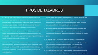 TIPOS DE TALADROS
• 6.- TALADRO SIN CABLE. Es una evolución del anterior en el que se
prescinde de la toma de corriente, sustituyéndose por una batería. La
principal ventaja es su autonomía, al poder usarlo donde queramos sin
necesidad de que exista un enchufe. Como inconveniente, la menor
potencia que ofrecen respecto a los taladros convencionales.
• Existen taladros sin cable con percusión y sin ella, siendo estos últimos
usados principalmente como atornilladores. En esta función si que son
insustituibles y recomendables, y la mayoría incorpora regulación del par de
apriete para hacer todavía más cómodo su uso.
• 7.- MARTILLO PERCUTOR. El martillo percutor es un taladro con una
percusión (eléctrica, neumática o combinada) mucho más potente (utiliza
más masa) y es imprescindible para perforar determinados materiales muy
duros, como el hormigón, la piedra, etc, o espesores muy gruesos de
material de obra.
vertical y mesa para sujetar el objeto a taladrar. La principal ventaja de este
taladro es la absoluta precisión del orificio y el ajuste de la profundidad.
Permiten taladrar fácilmente algunos materiales frágiles (vidrio, porcelana,
etc) que necesitan una firme sujeción para que no rompan.
• El sustituto de estos taladros (muy profesionales) para un aficionado es el
uso del taladro convencional fijado en un soporte vertical, aunque
últimamente se ven algunos taladros de columna muy accesibles por su bajo
precio.
• 9.- MINITALADRO. Es como un taladro en miniatura. La posibilidad de
utilizarlo con una sola mano y las altas revoluciones que coge, permiten una
gran variedad de trabajos aparte del taladrado. Está indicado para
aplicaciones minuciosas que requieren control, precisión y ligereza.
• 10.- MINITALADRO SIN CABLE. Es igual que el anterior, pero accionado a
batería, con la autonomía que ello supone. Como en el caso de los taladros,
 