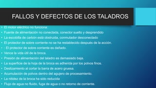 FALLOS Y DEFECTOS DE LOS TALADROS
• El motor eléctrico no funciona:
• Fuente de alimentación no conectada, conector suelto y desprendido
• La escobilla de carbón está obstruida, conmutador desconectado
• El protector de sobre corriente no se ha restablecido después de la acción.
• : El protector de sobre corriente es dañado.
• Vence la vida útil de la broca.
• Presión de alimentación del taladro es demasiado baja.
• La superficie de la hoja de la broca es adherida por los polvos finos.
• Deslizamiento al cortar la barra de acero gruesa.
• Acumulación de polvos dentro del agujero de procesamiento.
• La nitidez de la broca ha sido reducida
• Flujo de agua no fluido, fuga de agua o no retorno de corriente.
 