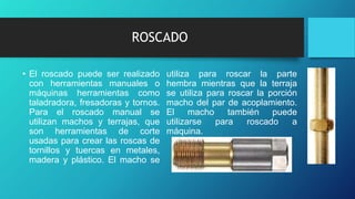 ROSCADO
• El roscado puede ser realizado
con herramientas manuales o
máquinas herramientas como
taladradora, fresadoras y tornos.
Para el roscado manual se
utilizan machos y terrajas, que
son herramientas de corte
usadas para crear las roscas de
tornillos y tuercas en metales,
madera y plástico. El macho se
utiliza para roscar la parte
hembra mientras que la terraja
se utiliza para roscar la porción
macho del par de acoplamiento.
El macho también puede
utilizarse para roscado a
máquina.
 
