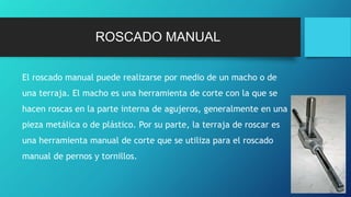 ROSCADO MANUAL
El roscado manual puede realizarse por medio de un macho o de
una terraja. El macho es una herramienta de corte con la que se
hacen roscas en la parte interna de agujeros, generalmente en una
pieza metálica o de plástico. Por su parte, la terraja de roscar es
una herramienta manual de corte que se utiliza para el roscado
manual de pernos y tornillos.
 