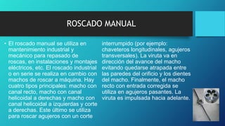 ROSCADO MANUAL
• El roscado manual se utiliza en
mantenimiento industrial y
mecánico para repasado de
roscas, en instalaciones y montajes
eléctricos, etc. El roscado industrial
o en serie se realiza en cambio con
machos de roscar a máquina. Hay
cuatro tipos principales: macho con
canal recto, macho con canal
helicoidal a derechas y macho con
canal helicoidal a izquierdas y corte
a derechas. Este último se utiliza
para roscar agujeros con un corte
interrumpido (por ejemplo:
chaveteros longitudinales, agujeros
transversales). La viruta va en
dirección del avance del macho
evitando quedarse atrapada entre
las paredes del orificio y los dientes
del macho. Finalmente, el macho
recto con entrada corregida se
utiliza en agujeros pasantes. La
viruta es impulsada hacia adelante.
 