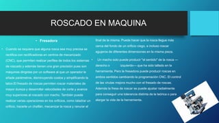ROSCADO EN MAQUINA
• Fresadora
• Cuando se requiere que alguna rosca sea muy precisa se
rectifica con rectificadoras en centros de mecanizado
(CNC), que permiten realizar perfiles de todos los sistemas
de roscado y además tienen una gran precisión pues son
máquinas dirigidas por un software al que un operador le
añade parámetros, disminuyendo costos y simplificando la
labor.El fresado de roscas permiten roscar materiales de
mayor dureza y desarrollar velocidades de corte y avance
muy superiores al roscado con macho. También puede
realizar varias operaciones en los orificios, como taladrar un
orificio, hacerle un chaflán, mecanizar la rosca y ranurar el
final de la misma. Puede hacer que la rosca llegue más
cerca del fondo de un orificio ciego, e incluso roscar
agujeros de diferentes dimensiones en la misma pieza.
• Un macho solo puede producir "el sentido" de la rosca —
derecho o izquierdo— que ha sido tallado en la
herramienta. Pero la fresadora puede producir roscas en
ambos sentidos cambiando la programación CNC. El control
de las virutas mejora mucho con el fresado de roscas.
Además la fresa de roscar se puede ajustar radialmente
para conseguir una tolerancia distinta de la teórica o para
alargar la vida de la herramienta.
 