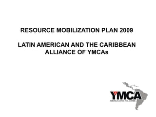 RESOURCE MOBILIZATION PLAN 2009
LATIN AMERICAN AND THE CARIBBEAN
ALLIANCE OF YMCAs
 