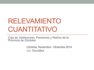 RELEVAMIENTO
CUANTITATIVO
Caja de Jubilaciones, Pensiones y Retiros de la
Provincia de Córdoba
Córdoba, Noviembre - Diciembre 2014
Lic. González
 