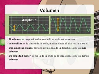 Volumen
Amplitud
• El volumen es proporcional a la amplitud de la onda sonora.
• La amplitud es la altura de la onda, medida desde el pico hasta el valle.
• Una amplitud mayor, como la de la onda de la derecha, significa más
volumen.
• Un amplitud menor, como la de la onda de la izquierda, significa menos
volumen.
 
