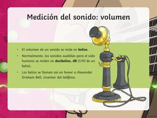 Medición del sonido: volumen
• El volumen de un sonido se mide en belios.
• Normalmente, los sonidos audibles para el oído
humano se miden en decibelios, dB (1/10 de un
belio).
• Los belios se llaman así en honor a Alexander
Graham Bell, inventor del teléfono.
 