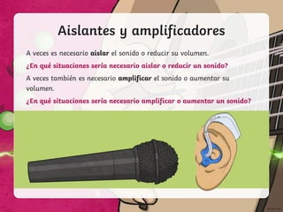 Aislantes y amplificadores
A veces es necesario aislar el sonido o reducir su volumen.
¿En qué situaciones sería necesario aislar o reducir un sonido?
A veces también es necesario amplificar el sonido o aumentar su
volumen.
¿En qué situaciones sería necesario amplificar o aumentar un sonido?
 