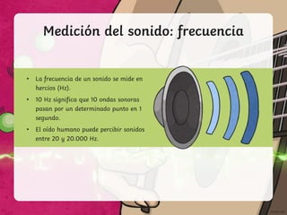 Medición del sonido: frecuencia
• La frecuencia de un sonido se mide en
hercios (Hz).
• 10 Hz significa que 10 ondas sonoras
pasan por un determinado punto en 1
segundo.
• El oído humano puede percibir sonidos
entre 20 y 20.000 Hz.
 