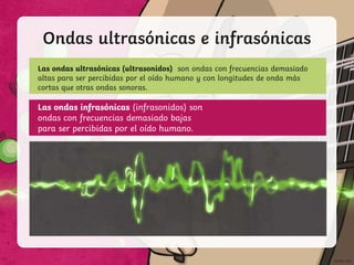 Ondas ultrasónicas e infrasónicas
Las ondas ultrasónicas (ultrasonidos) son ondas con frecuencias demasiado
altas para ser percibidas por el oído humano y con longitudes de onda más
cortas que otras ondas sonoras.
Las ondas infrasónicas (infrasonidos) son
ondas con frecuencias demasiado bajas
para ser percibidas por el oído humano.
 
