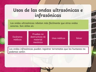 Usos de las ondas ultrasónicas e
infrasónicas
Las ondas ultrasónicas rebotan más fácilmente que otras ondas
sonoras. Son útiles en:
Las ondas infrasónicas pueden registrar terremotos que los humanos no
podemos sentir.
Escáneres
médicos
Pruebas no
destructivas de
material
mecánico
Usos médicos Sónar
 