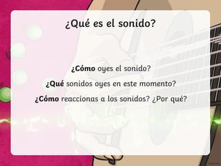 ¿Qué es el sonido?
¿Cómo oyes el sonido?
¿Qué sonidos oyes en este momento?
¿Cómo reaccionas a los sonidos? ¿Por qué?
 