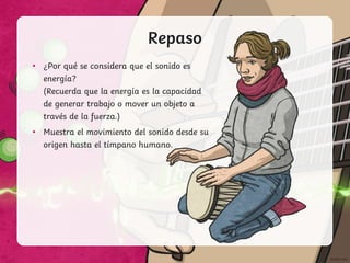 Repaso
• ¿Por qué se considera que el sonido es
energía?
(Recuerda que la energía es la capacidad
de generar trabajo o mover un objeto a
través de la fuerza.)
• Muestra el movimiento del sonido desde su
origen hasta el tímpano humano.
 