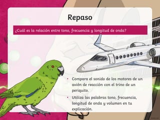 Repaso
• Compara el sonido de los motores de un
avión de reacción con el trino de un
periquito.
• Utiliza las palabras tono, frecuencia,
longitud de onda y volumen en tu
explicación.
¿Cuál es la relación entre tono, frecuencia y longitud de onda?
 