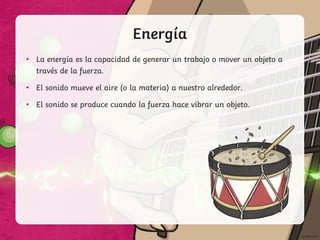 Energía
• La energía es la capacidad de generar un trabajo o mover un objeto a
través de la fuerza.
• El sonido mueve el aire (o la materia) a nuestro alrededor.
• El sonido se produce cuando la fuerza hace vibrar un objeto.
 