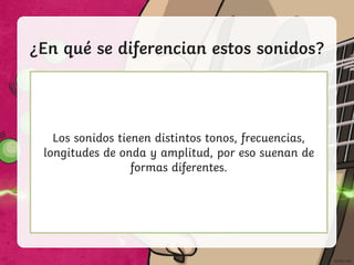 ¿En qué se diferencian estos sonidos?
Una canción en la radio. La sirena de una ambulancia.
Alguien susurrando.
Soplar en una botella.
Los sonidos tienen distintos tonos, frecuencias,
longitudes de onda y amplitud, por eso suenan de
formas diferentes.
 