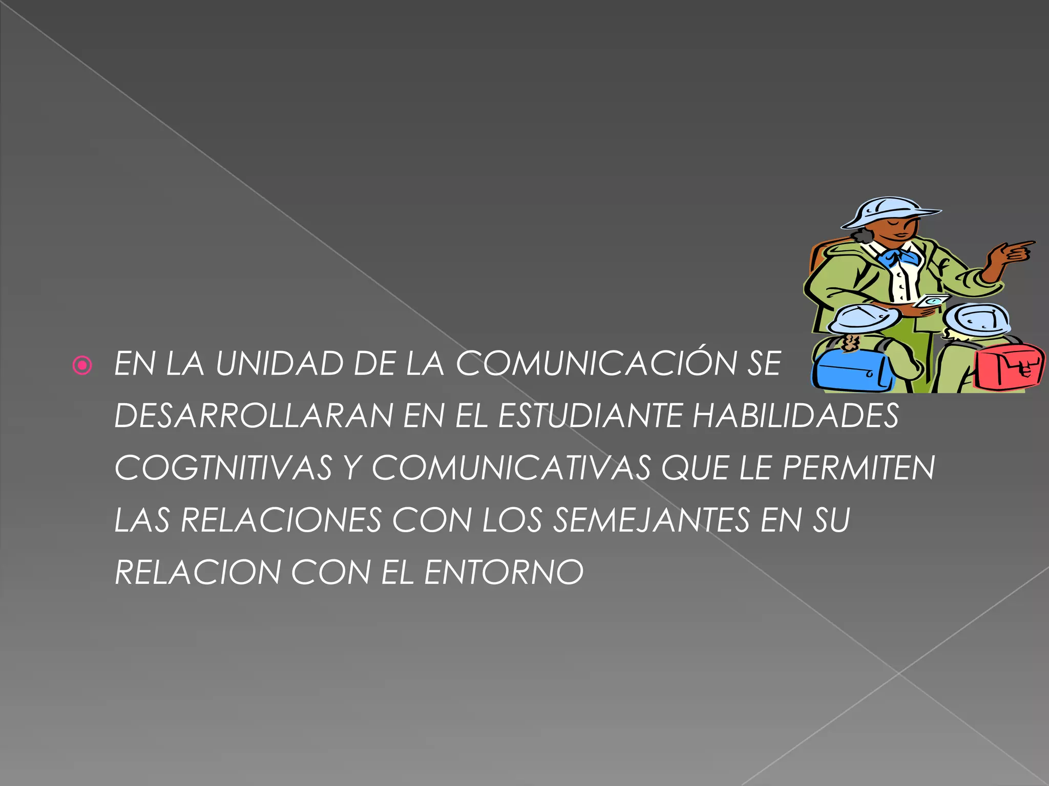 EN LA UNIDAD DE LA COMUNICACIÓN SE DESARROLLARAN EN EL ESTUDIANTE HABILIDADES COGTNITIVAS Y COMUNICATIVAS QUE LE PERMITEN LAS RELACIONES CON LOS SEMEJANTES EN SU RELACION CON EL ENTORNO 