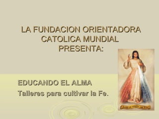 LA FUNDACION ORIENTADORA
      CATOLICA MUNDIAL
         PRESENTA:



EDUCANDO EL ALMA
Talleres para cultivar la Fe.
 