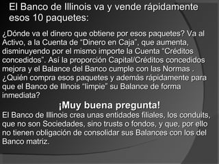 El Banco de Illinois va y vende rápidamente esos 10 paquetes:  ¿Dónde va el dinero que obtiene por esos paquetes? Va al Activo, a la Cuenta de “Dinero en Caja”, que aumenta, disminuyendo por el mismo importe la Cuenta “Créditos concedidos”. Así la proporción Capital/Créditos concedidos mejora y el Balance del Banco cumple con las Normas . ¿Quién compra esos paquetes y además rápidamente para que el Banco de Illnois “limpie” su Balance de forma inmediata? ¡Muy buena pregunta! El Banco de Illinois crea unas entidades filiales, los conduits, que no son Sociedades, sino trusts o fondos, y que, por ello no tienen obligación de consolidar sus Balances con los del Banco matriz. 